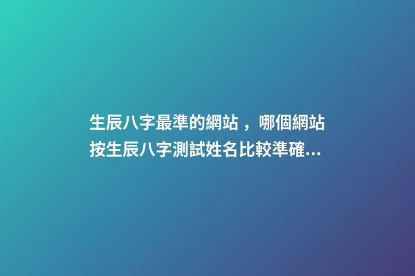生辰八字最準的網站，哪個網站按生辰八字測試姓名比較準確 八字網站哪個靠譜，現在測生辰八字的網站太多了不知道哪個準？